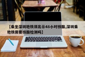 【乘坐深圳地铁须出示48小时核酸,深圳乘地铁需要核酸检测吗】