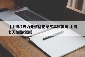 【上海:7天内无核检记录不再赋黄码,上海七天核酸检测】