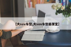 【大suv车型,大suv车型最便宜】