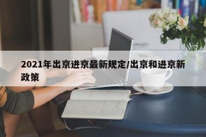 2021年出京进京最新规定/出京和进京新政策