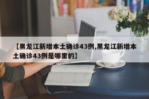 【黑龙江新增本土确诊43例,黑龙江新增本土确诊43例是哪里的】