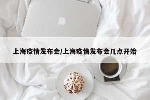 上海疫情发布会/上海疫情发布会几点开始