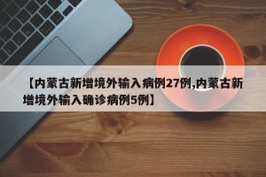 【内蒙古新增境外输入病例27例,内蒙古新增境外输入确诊病例5例】
