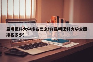 昆明医科大学排名怎么样(昆明医科大学全国排名多少)