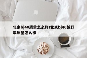 北京bj40质量怎么样/北京bj40越野车质量怎么样