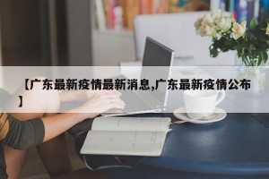 【广东最新疫情最新消息,广东最新疫情公布】