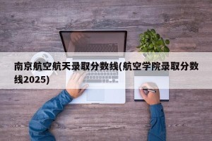 南京航空航天录取分数线(航空学院录取分数线2025)
