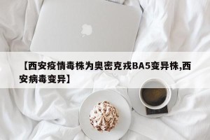 【西安疫情毒株为奥密克戎BA5变异株,西安病毒变异】