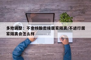 多地调整：不查核酸密接居家隔离/不进行居家隔离会怎么样