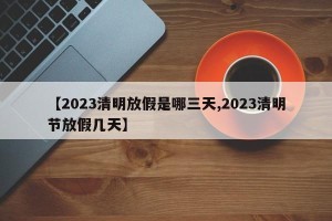 【2023清明放假是哪三天,2023清明节放假几天】