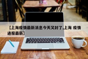 【上海疫情最新消息今天又封了,上海 疫情通报最新】