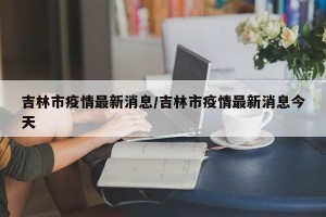 吉林市疫情最新消息/吉林市疫情最新消息今天