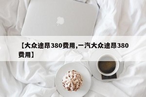 【大众途昂380费用,一汽大众途昂380费用】
