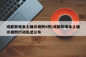 成都新增本土确诊病例4例/成都新增本土确诊病例行动轨迹公布