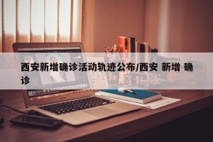 西安新增确诊活动轨迹公布/西安 新增 确诊