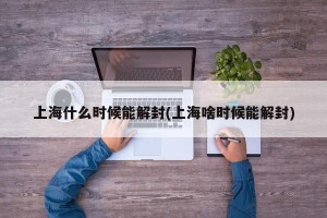 上海什么时候能解封(上海啥时候能解封)