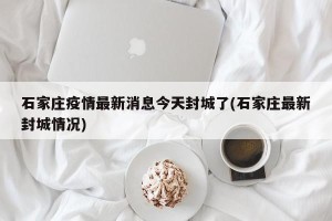 石家庄疫情最新消息今天封城了(石家庄最新封城情况)