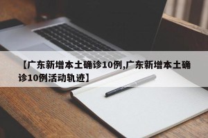 【广东新增本土确诊10例,广东新增本土确诊10例活动轨迹】