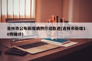 吉林市公布新增病例行动轨迹(吉林市新增10例确诊)