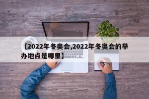 【2022年冬奥会,2022年冬奥会的举办地点是哪里】