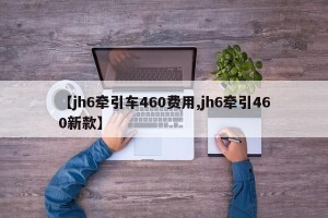 【jh6牵引车460费用,jh6牵引460新款】