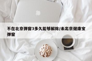 不在北京弹窗3多久能够解除/未出京健康宝弹窗