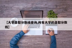 【大学录取分数线查询,所有大学的录取分数线】