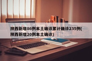 陕西新增86例本土确诊累计确诊235例(陕西新增20例本土确诊)