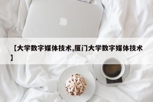 【大学数字媒体技术,厦门大学数字媒体技术】