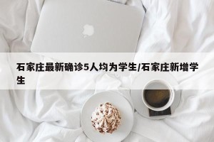 石家庄最新确诊5人均为学生/石家庄新增学生