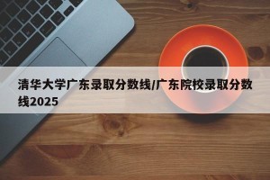 清华大学广东录取分数线/广东院校录取分数线2025