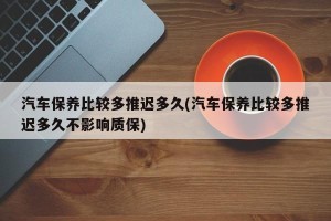 汽车保养比较多推迟多久(汽车保养比较多推迟多久不影响质保)