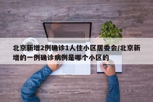 北京新增2例确诊1人住小区居委会/北京新增的一例确诊病例是哪个小区的