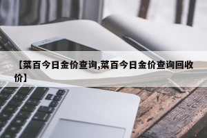 【菜百今日金价查询,菜百今日金价查询回收价】