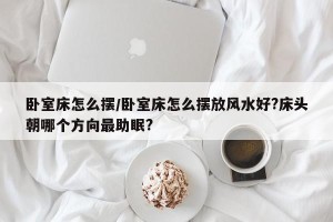 卧室床怎么摆/卧室床怎么摆放风水好?床头朝哪个方向最助眠?