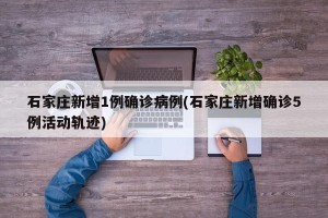 石家庄新增1例确诊病例(石家庄新增确诊5例活动轨迹)
