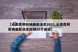 【云南昆明封城最新消息2021,云南昆明疫情最新消息封城25个县城】