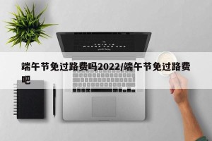 端午节免过路费吗2022/端午节免过路费吧
