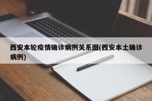 西安本轮疫情确诊病例关系图(西安本土确诊病例)