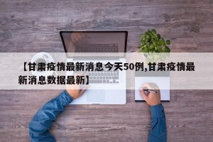 【甘肃疫情最新消息今天50例,甘肃疫情最新消息数据最新】