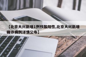 【北京大兴新增1例核酸阳性,北京大兴新增确诊病例详情公布】