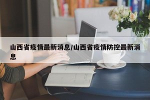 山西省疫情最新消息/山西省疫情防控最新消息