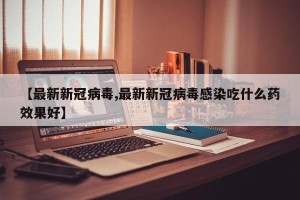 【最新新冠病毒,最新新冠病毒感染吃什么药效果好】