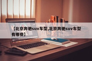 【北京奔驰suv车型,北京奔驰suv车型有哪些】