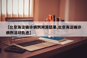 【北京海淀确诊病例溯源结果,北京海淀确诊病例活动轨迹】